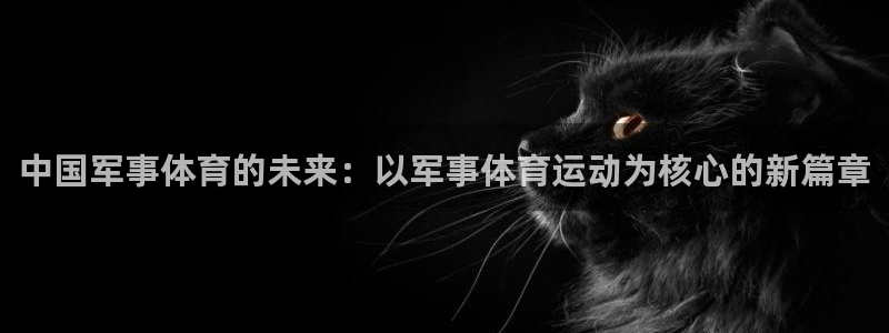 皇冠678体育：中国军事体育的未来：以军事体育运动为核心的新篇章